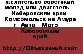 желательно советский мопед или двигатель  - Хабаровский край, Комсомольск-на-Амуре г. Авто » Мото   . Хабаровский край